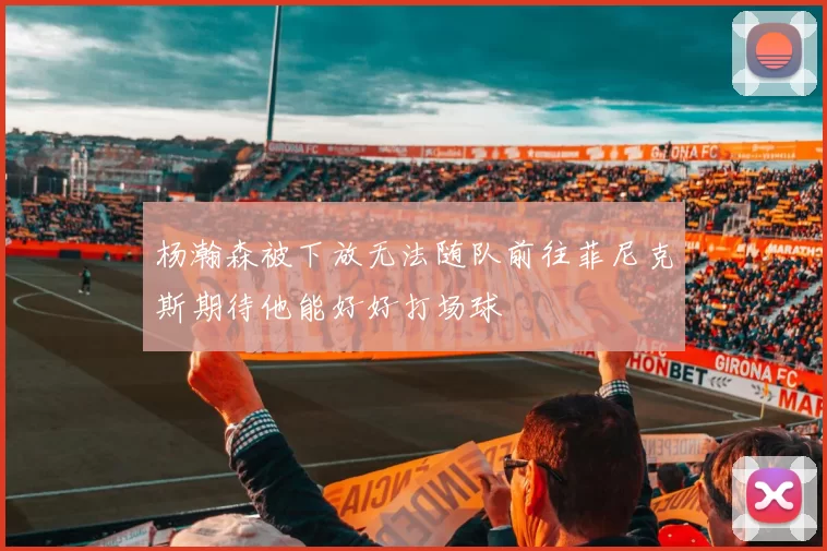 杨瀚森被下放无法随队前往菲尼克斯期待他能好好打场球