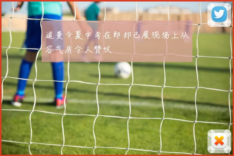 道曼今夏中考在即却已展现场上从容气质令人赞叹