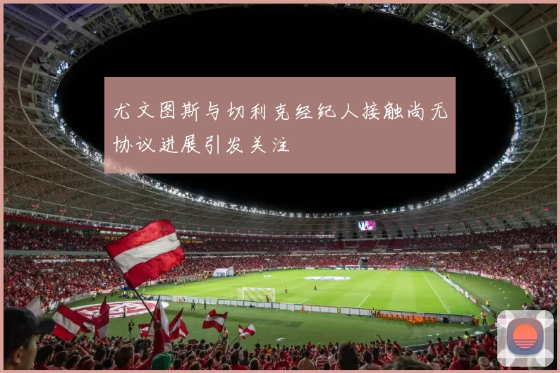 尤文图斯与切利克经纪人接触尚无协议进展引发关注