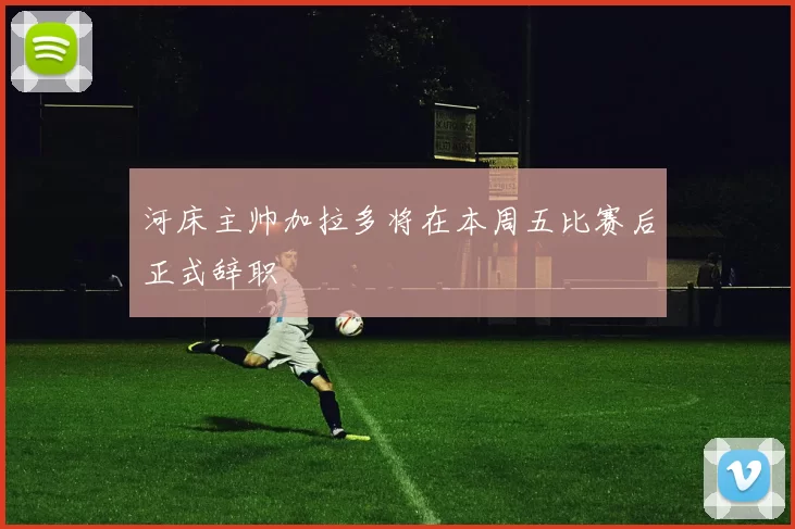 河床主帅加拉多将在本周五比赛后正式辞职