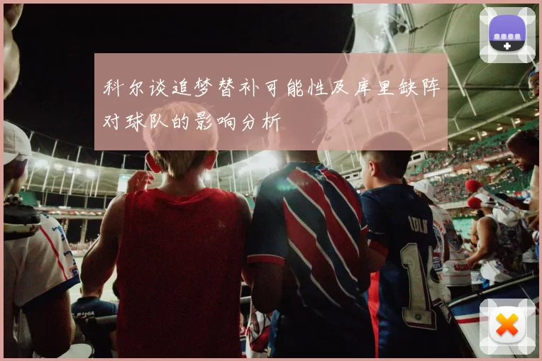 科尔谈追梦替补可能性及库里缺阵对球队的影响分析