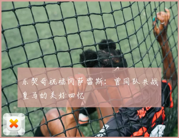 东契奇祝福冈萨雷斯：曾同队共战皇马的美好回忆