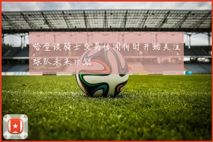 哈登谈骑士交易传闻何时开始关注球队未来计划