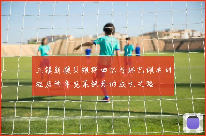 三镇新援贝维斯回忆与姆巴佩共训经历两年克莱枫丹的成长之路