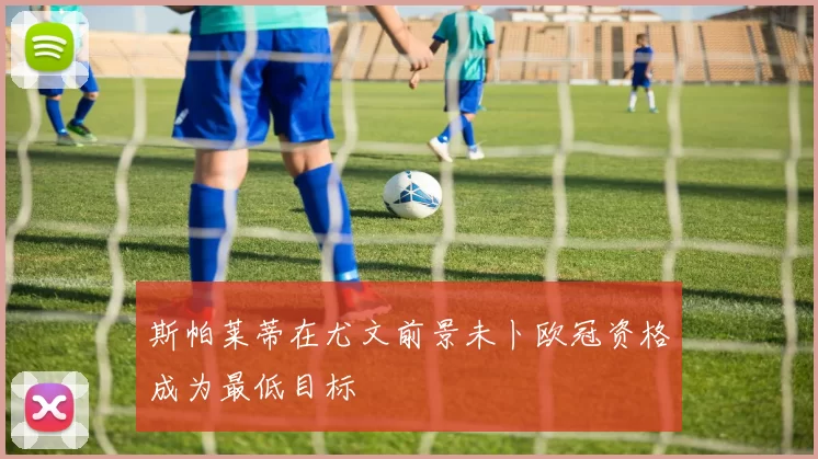 斯帕莱蒂在尤文前景未卜欧冠资格成为最低目标