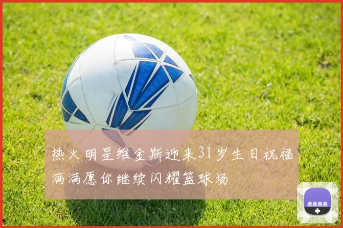 热火明星维金斯迎来31岁生日祝福满满愿你继续闪耀篮球场