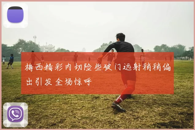 梅西精彩内切险些破门远射稍稍偏出引发全场惊呼