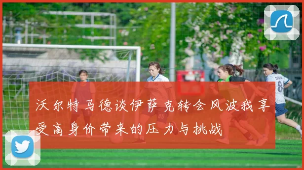 沃尔特马德谈伊萨克转会风波我享受高身价带来的压力与挑战