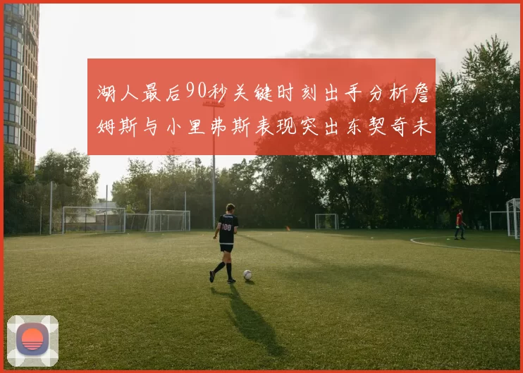 湖人最后90秒关键时刻出手分析詹姆斯与小里弗斯表现突出东契奇未能发力