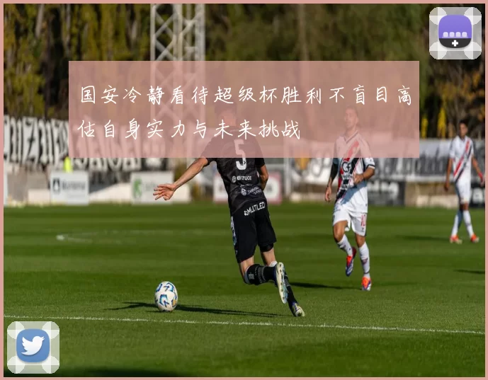 国安冷静看待超级杯胜利不盲目高估自身实力与未来挑战