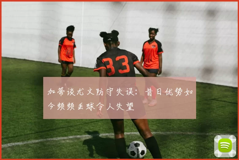 加蒂谈尤文防守失误：昔日优势如今频频丢球令人失望