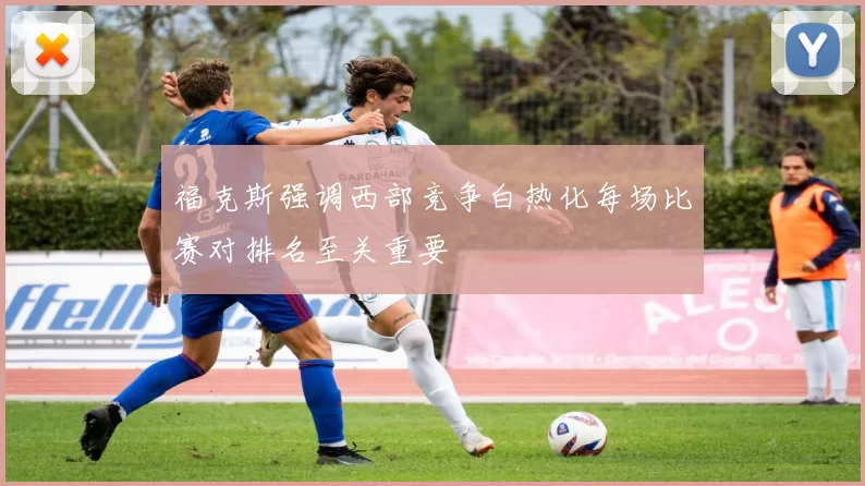 福克斯强调西部竞争白热化每场比赛对排名至关重要