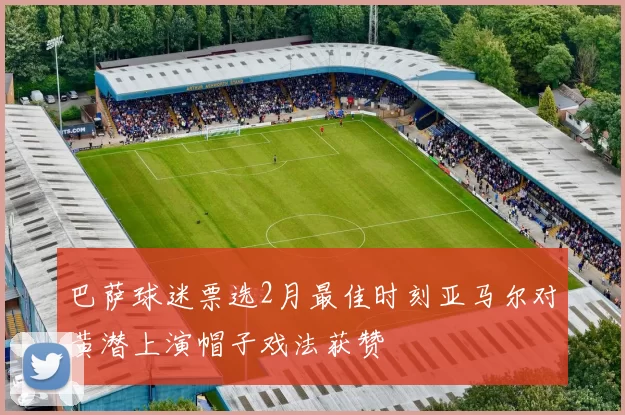 巴萨球迷票选2月最佳时刻亚马尔对黄潜上演帽子戏法获赞