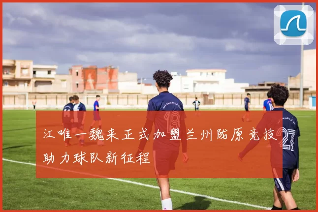 江唯一魏来正式加盟兰州陇原竞技助力球队新征程