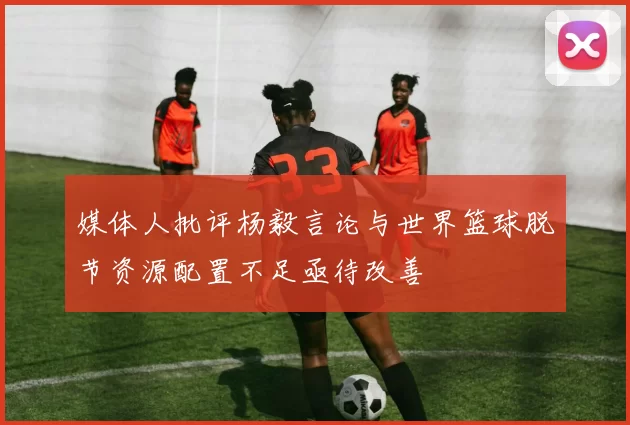 媒体人批评杨毅言论与世界篮球脱节资源配置不足亟待改善