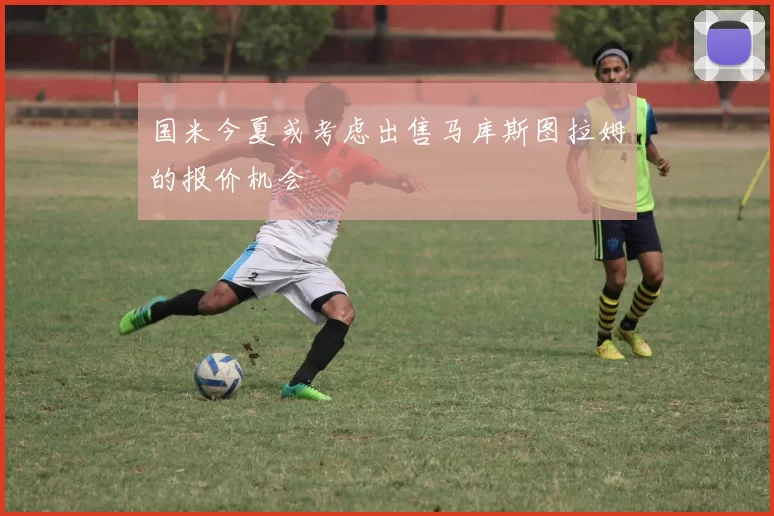 国米今夏或考虑出售马库斯图拉姆的报价机会