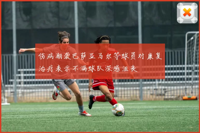 伤病潮袭巴萨亚马尔等球员对康复治疗表示不满球队深感沮丧